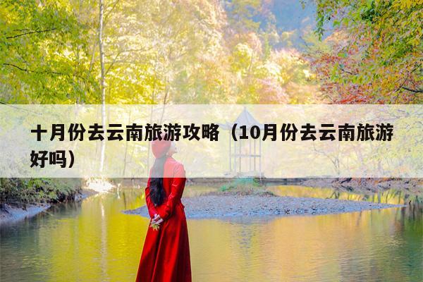 十月份去云南旅游攻略（10月份去云南旅游好吗）