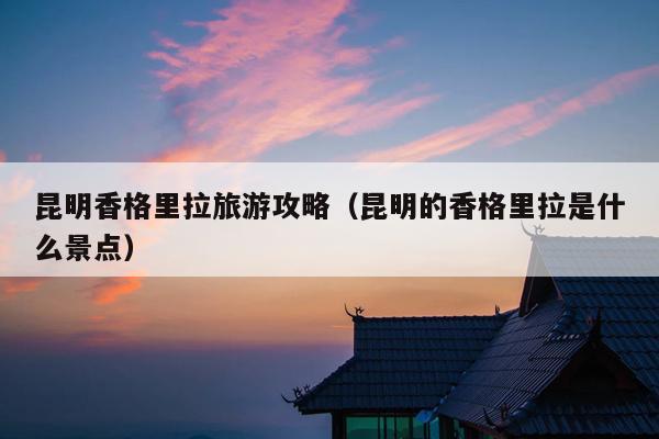 昆明香格里拉旅游攻略（昆明的香格里拉是什么景点）