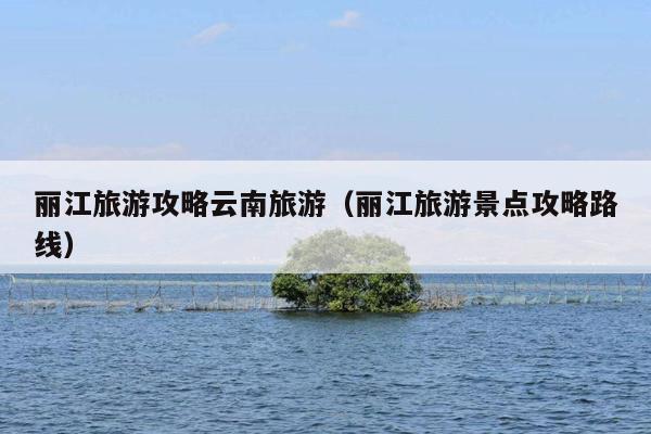 丽江旅游攻略云南旅游（丽江旅游景点攻略路线）