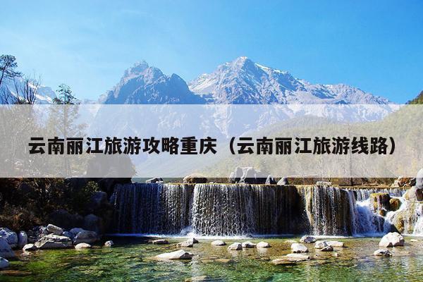 云南丽江旅游攻略重庆（云南丽江旅游线路）