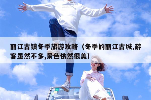丽江古镇冬季旅游攻略（冬季的丽江古城,游客虽然不多,景色依然很美）