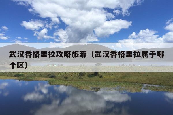 武汉香格里拉攻略旅游（武汉香格里拉属于哪个区）