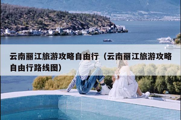 云南丽江旅游攻略自由行（云南丽江旅游攻略自由行路线图）