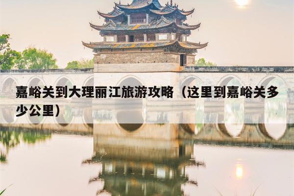 嘉峪关到大理丽江旅游攻略（这里到嘉峪关多少公里）