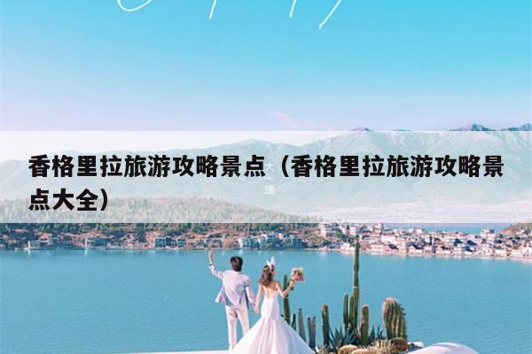 香格里拉旅游攻略景点（香格里拉旅游攻略景点大全）