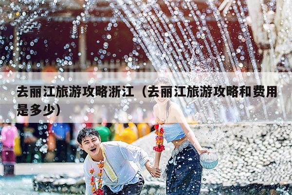 去丽江旅游攻略浙江（去丽江旅游攻略和费用是多少）