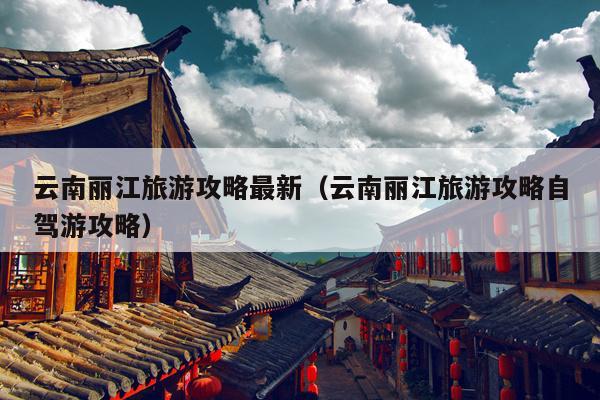 云南丽江旅游攻略最新（云南丽江旅游攻略自驾游攻略）