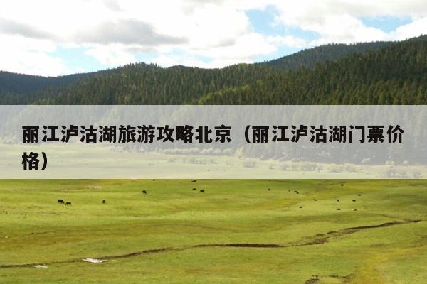 丽江泸沽湖旅游攻略北京（丽江泸沽湖门票价格）