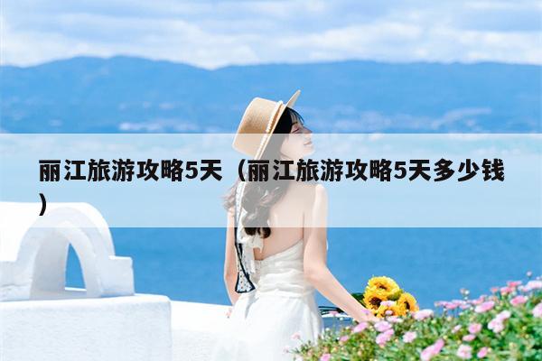 丽江旅游攻略5天（丽江旅游攻略5天多少钱）