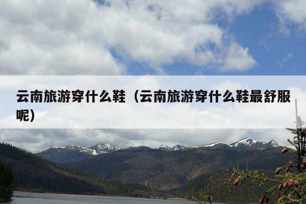 云南旅游穿什么鞋（云南旅游穿什么鞋最舒服呢）