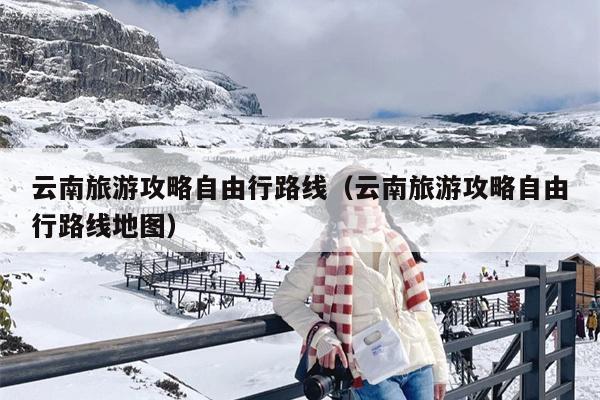 云南旅游攻略自由行路线（云南旅游攻略自由行路线地图）