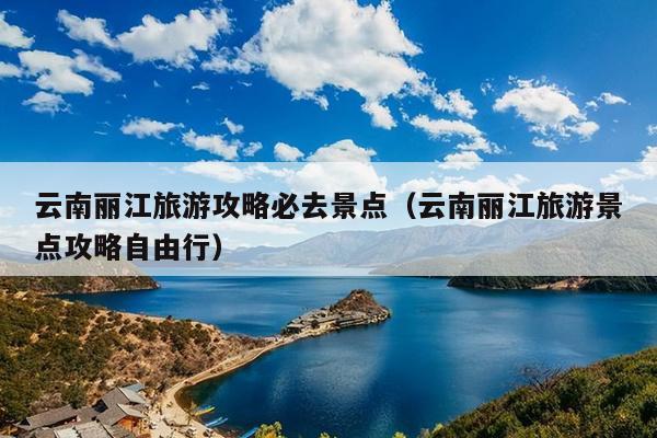 云南丽江旅游攻略必去景点（云南丽江旅游景点攻略自由行）