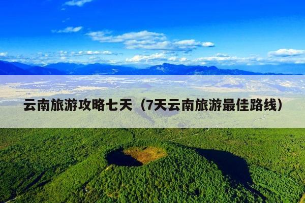 云南旅游攻略七天（7天云南旅游最佳路线）