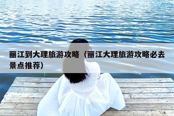 丽江到大理旅游攻略（丽江大理旅游攻略必去景点推荐）
