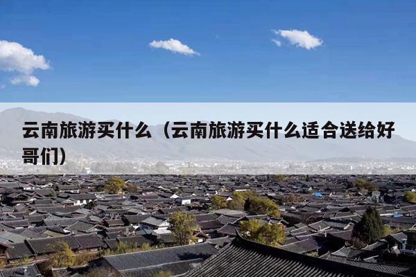 云南旅游买什么（云南旅游买什么适合送给好哥们）