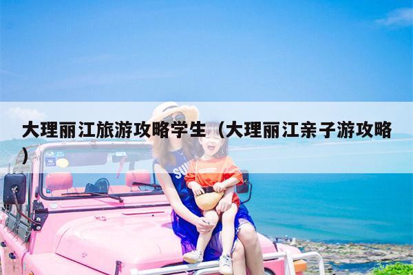 大理丽江旅游攻略学生（大理丽江亲子游攻略）