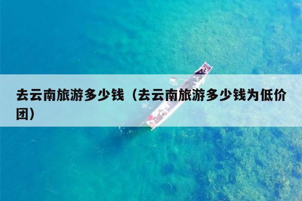 去云南旅游多少钱（去云南旅游多少钱为低价团）