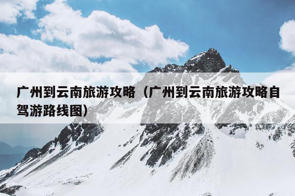 广州到云南旅游攻略（广州到云南旅游攻略自驾游路线图）