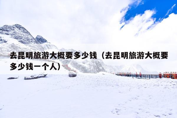 去昆明旅游大概要多少钱（去昆明旅游大概要多少钱一个人）