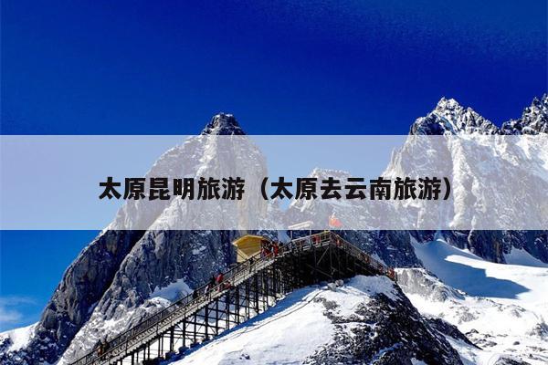 太原昆明旅游（太原去云南旅游）