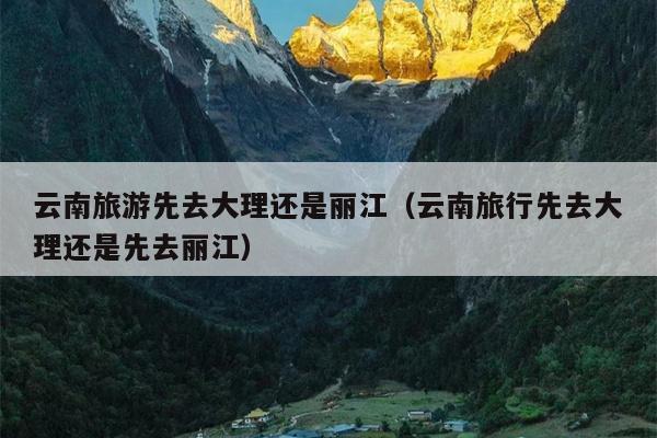 云南旅游先去大理还是丽江（云南旅行先去大理还是先去丽江）