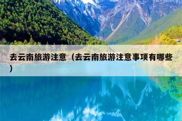 去云南旅游注意（去云南旅游注意事项有哪些）