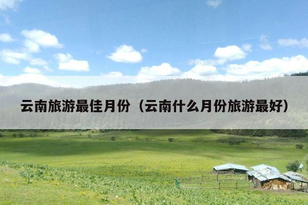 云南旅游最佳月份（云南什么月份旅游最好）