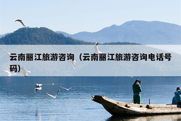 云南丽江旅游咨询（云南丽江旅游咨询电话号码）