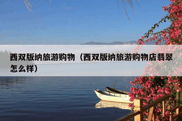 西双版纳旅游购物（西双版纳旅游购物店翡翠怎么样）