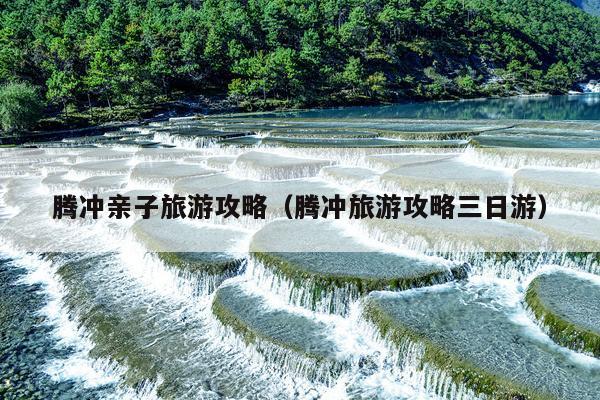 腾冲亲子旅游攻略（腾冲旅游攻略三日游）