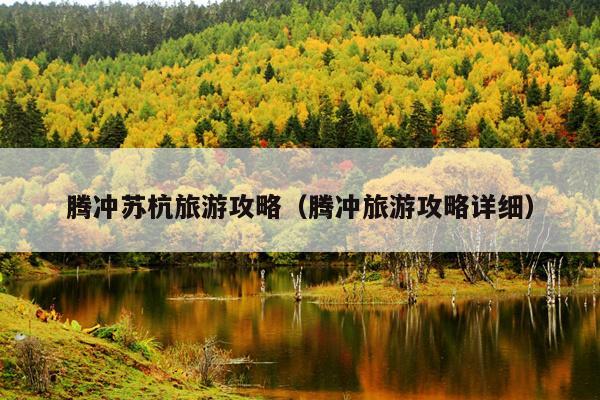 腾冲苏杭旅游攻略（腾冲旅游攻略详细）
