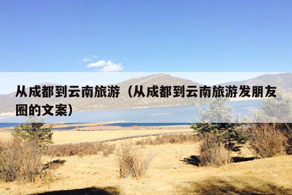 从成都到云南旅游（从成都到云南旅游发朋友圈的文案）