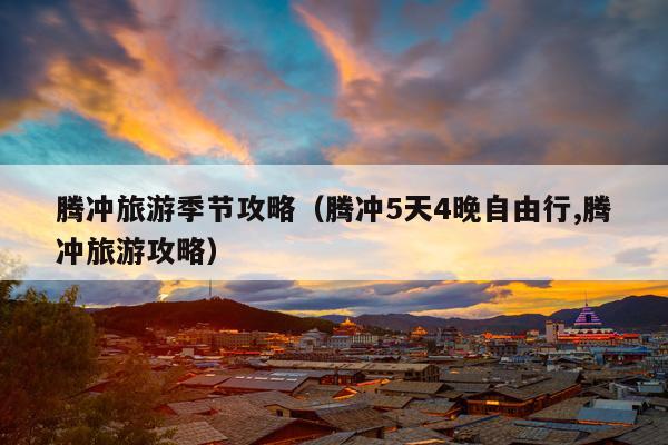 腾冲旅游季节攻略（腾冲5天4晚自由行,腾冲旅游攻略）