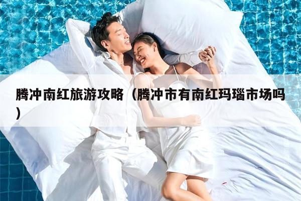 腾冲南红旅游攻略（腾冲市有南红玛瑙市场吗）