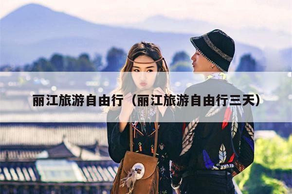 丽江旅游自由行（丽江旅游自由行三天）