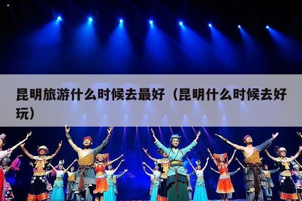 昆明旅游什么时候去最好（昆明什么时候去好玩）