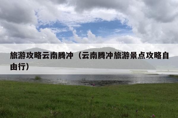 旅游攻略云南腾冲（云南腾冲旅游景点攻略自由行）