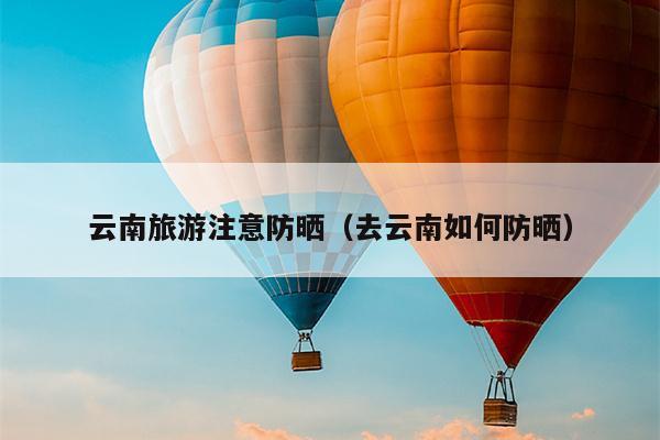 云南旅游注意防晒（去云南如何防晒）