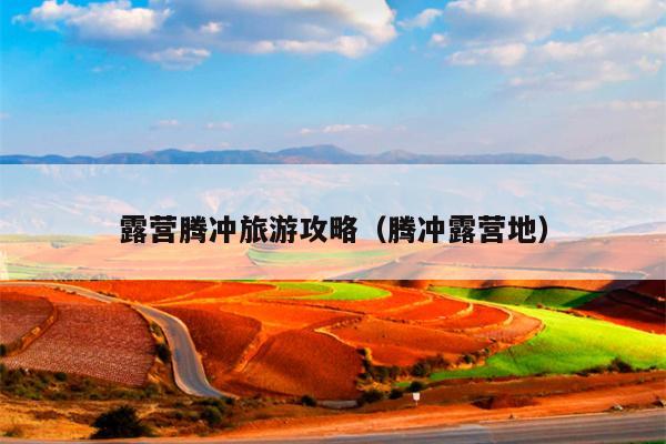 露营腾冲旅游攻略（腾冲露营地）