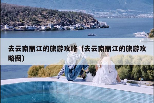 去云南丽江的旅游攻略（去云南丽江的旅游攻略图）