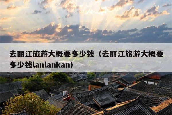 去丽江旅游大概要多少钱（去丽江旅游大概要多少钱lanlankan）