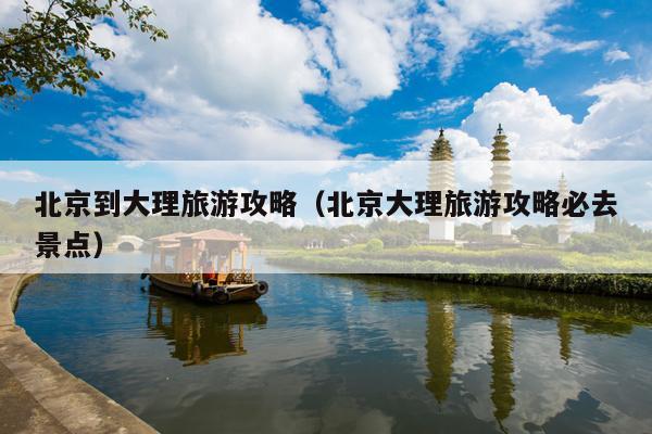 北京到大理旅游攻略（北京大理旅游攻略必去景点）