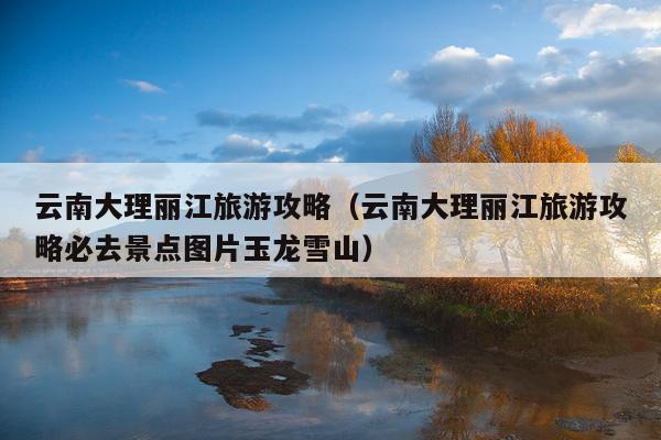 云南大理丽江旅游攻略（云南大理丽江旅游攻略必去景点图片玉龙雪山）