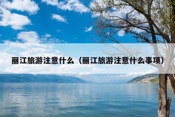 丽江旅游注意什么（丽江旅游注意什么事项）