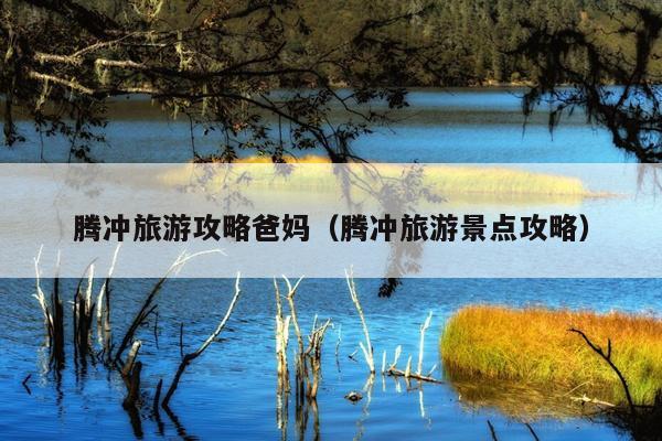 腾冲旅游攻略爸妈（腾冲旅游景点攻略）