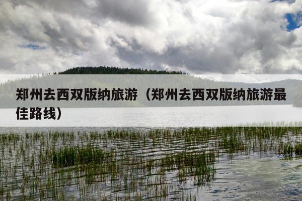 郑州去西双版纳旅游（郑州去西双版纳旅游最佳路线）