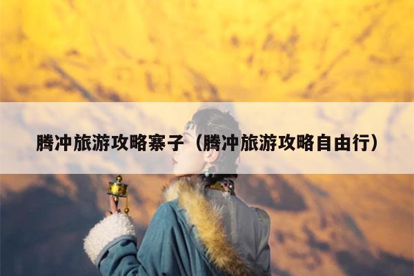 腾冲旅游攻略寨子（腾冲旅游攻略自由行）