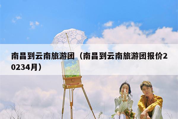 南昌到云南旅游团（南昌到云南旅游团报价20234月）