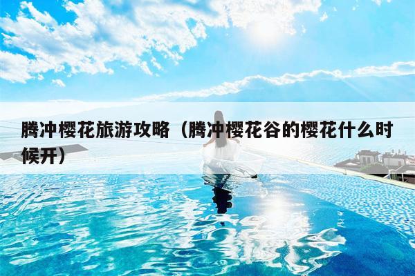 腾冲樱花旅游攻略（腾冲樱花谷的樱花什么时候开）