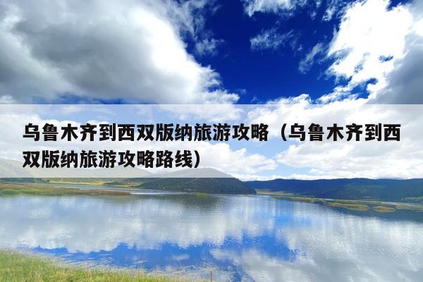 乌鲁木齐到西双版纳旅游攻略（乌鲁木齐到西双版纳旅游攻略路线）